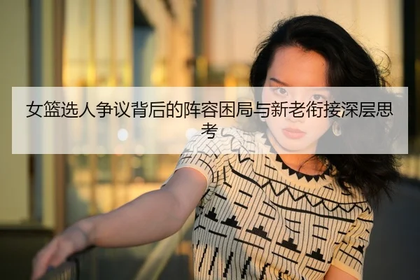 女篮选人争议背后的阵容困局与新老衔接深层思考